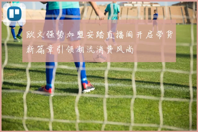 欧文强势加盟安踏直播间开启带货新篇章引领潮流消费风尚