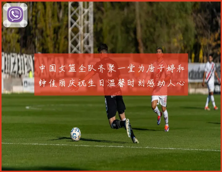 中国女篮全队齐聚一堂为唐子婷和钟佳丽庆祝生日温馨时刻感动人心