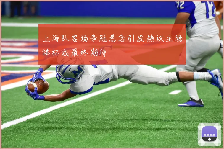 上海队客场争冠悬念引发热议主场捧杯成最终期待