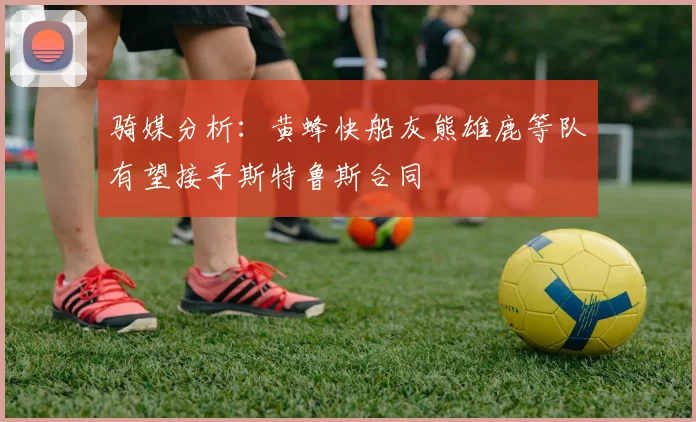 骑媒分析：黄蜂快船灰熊雄鹿等队有望接手斯特鲁斯合同