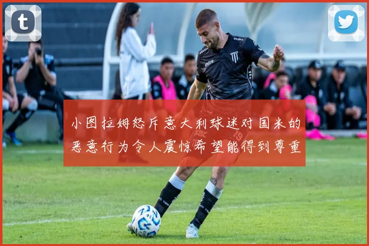 小图拉姆怒斥意大利球迷对国米的恶意行为令人震惊希望能得到尊重与支持