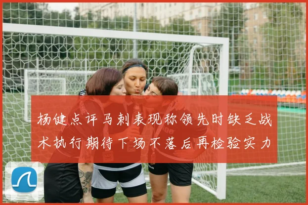 杨健点评马刺表现称领先时缺乏战术执行期待下场不落后再检验实力