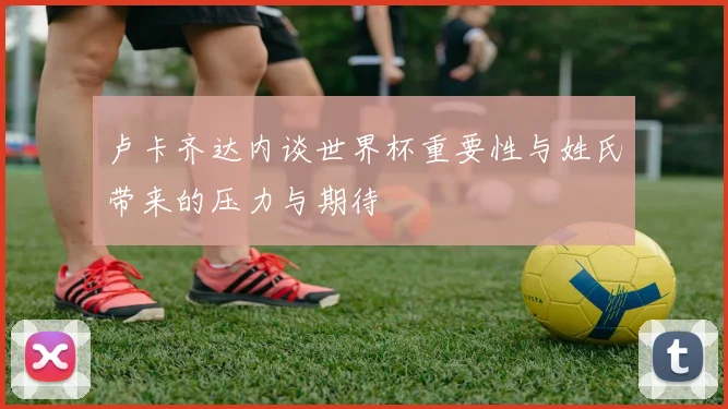 卢卡齐达内谈世界杯重要性与姓氏带来的压力与期待