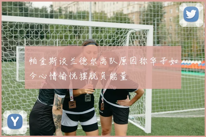帕金斯谈兰德尔离队原因称华子如今心情愉悦摆脱负能量