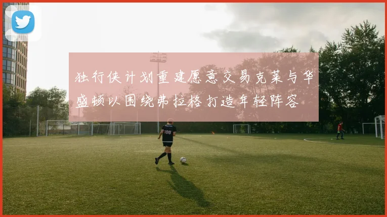 独行侠计划重建愿意交易克莱与华盛顿以围绕弗拉格打造年轻阵容