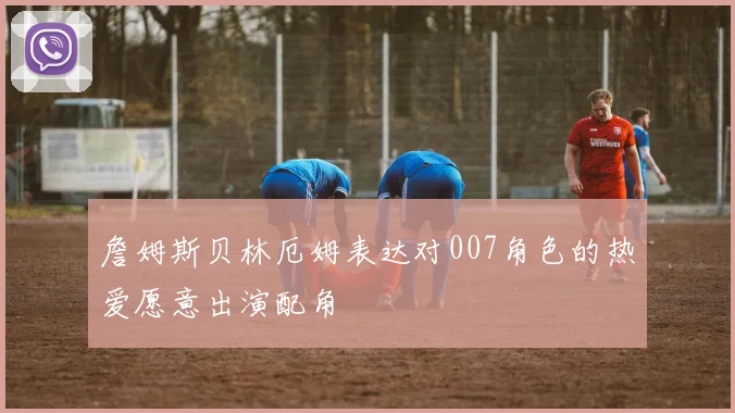 詹姆斯贝林厄姆表达对007角色的热爱愿意出演配角