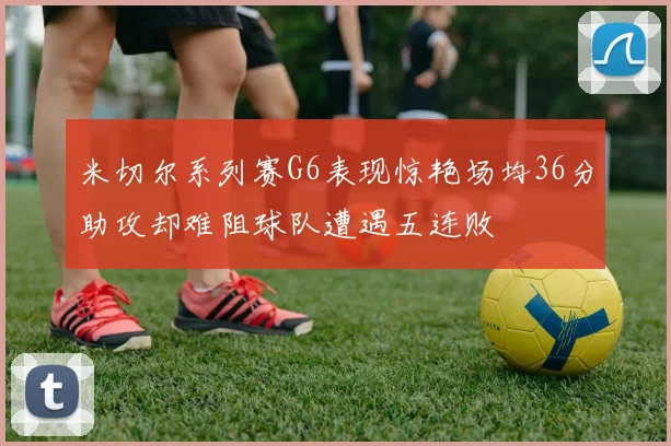 米切尔系列赛G6表现惊艳场均36分助攻却难阻球队遭遇五连败