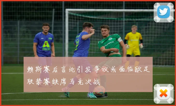 赖斯赛后言论引发争议或面临欧足联禁赛缺席马竞次战