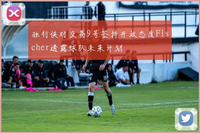 独行侠对交易9号签持开放态度Fischer透露球队未来计划