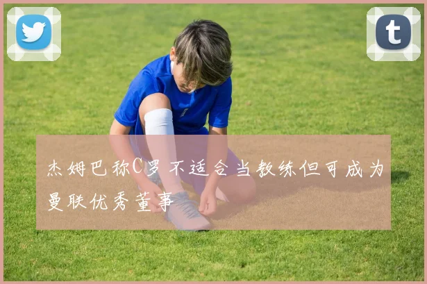 杰姆巴称C罗不适合当教练但可成为曼联优秀董事