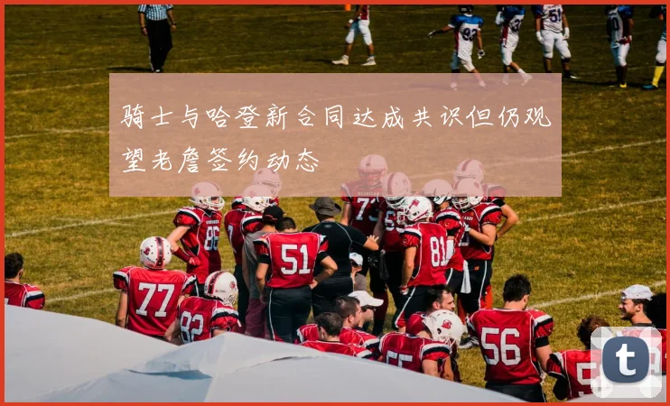 骑士与哈登新合同达成共识但仍观望老詹签约动态