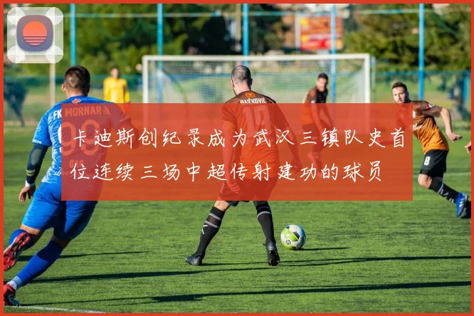 卡迪斯创纪录成为武汉三镇队史首位连续三场中超传射建功的球员
