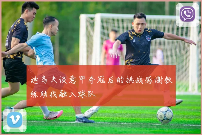 迪乌夫谈意甲夺冠后的挑战感谢教练助我融入球队