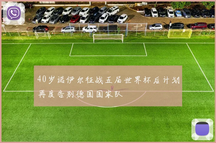 40岁诺伊尔征战五届世界杯后计划再度告别德国国家队