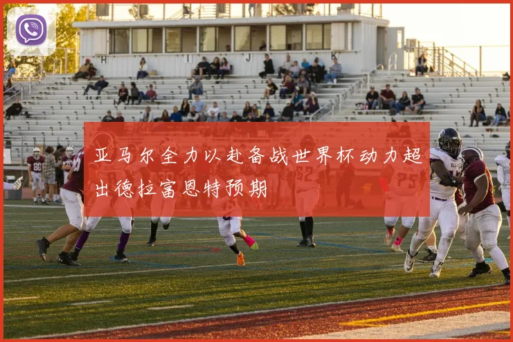 亚马尔全力以赴备战世界杯动力超出德拉富恩特预期