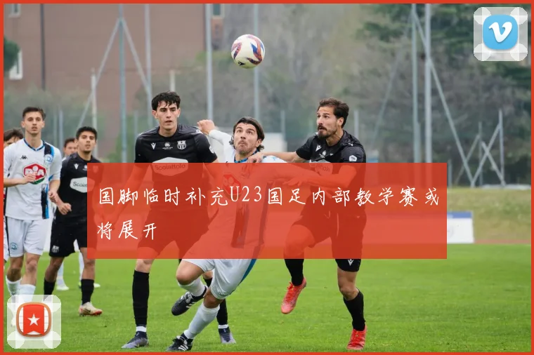 国脚临时补充U23国足内部教学赛或将展开