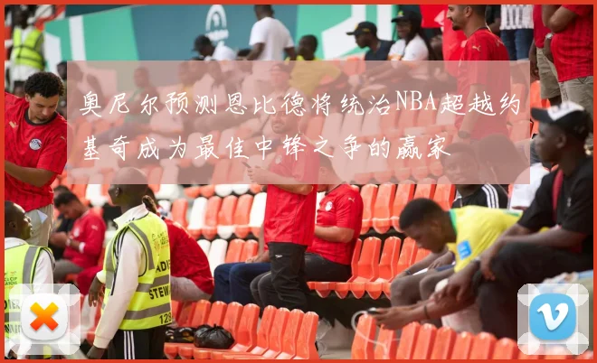 奥尼尔预测恩比德将统治NBA超越约基奇成为最佳中锋之争的赢家