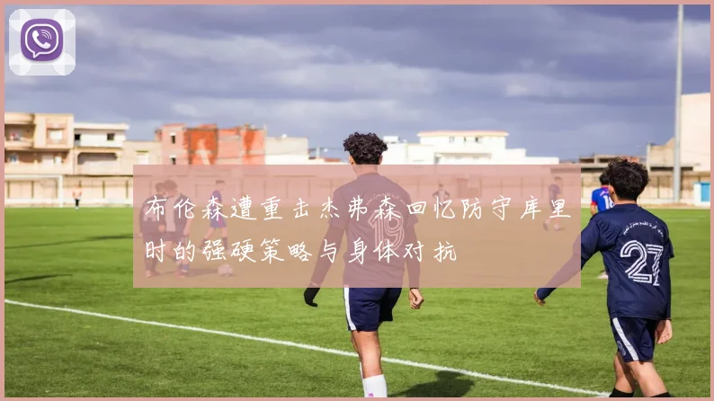 布伦森遭重击杰弗森回忆防守库里时的强硬策略与身体对抗