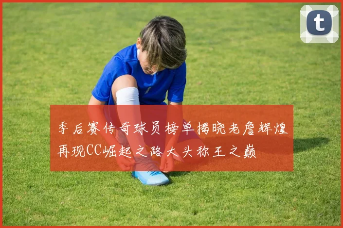 季后赛传奇球员榜单揭晓老詹辉煌再现CC崛起之路大头称王之巅