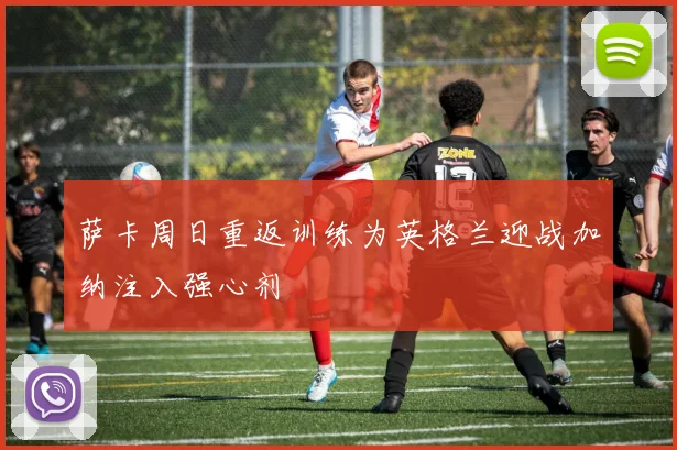 萨卡周日重返训练为英格兰迎战加纳注入强心剂