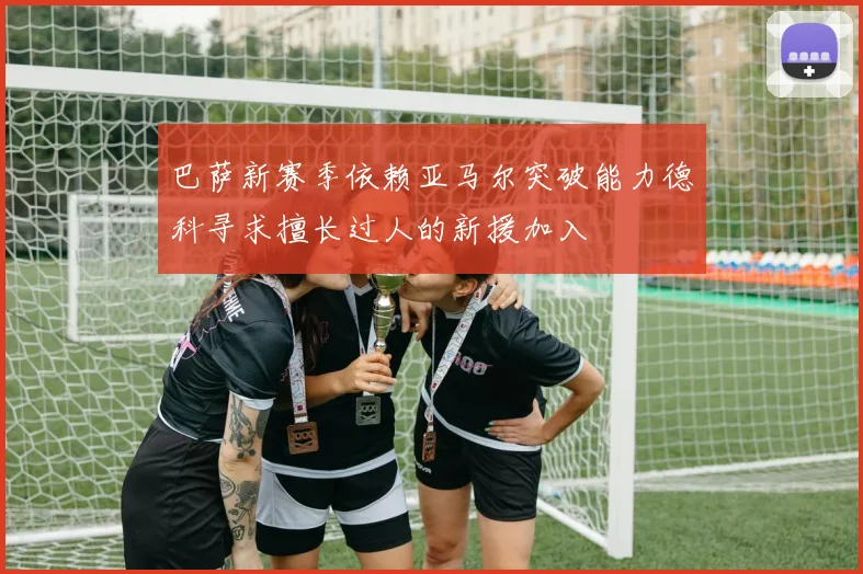 巴萨新赛季依赖亚马尔突破能力德科寻求擅长过人的新援加入