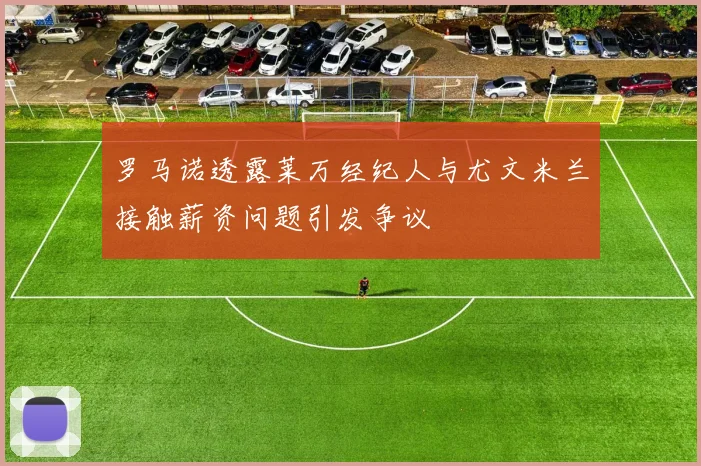 罗马诺透露莱万经纪人与尤文米兰接触薪资问题引发争议