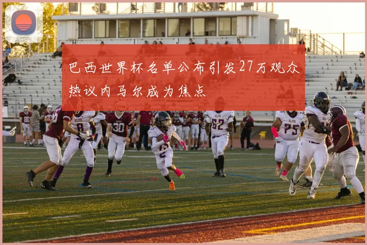 巴西世界杯名单公布引发27万观众热议内马尔成为焦点