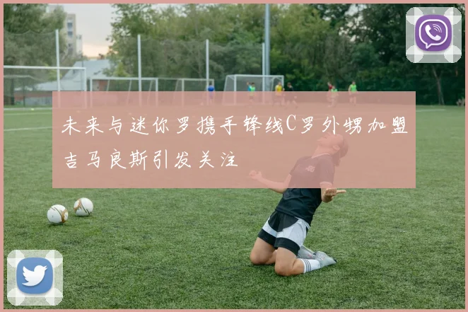 未来与迷你罗携手锋线C罗外甥加盟吉马良斯引发关注