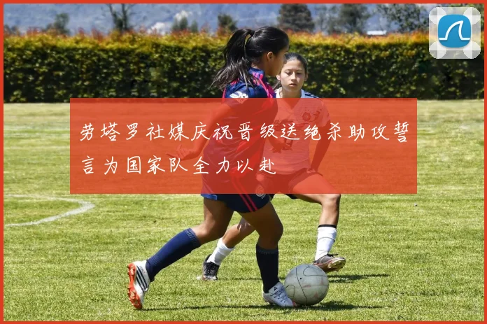 劳塔罗社媒庆祝晋级送绝杀助攻誓言为国家队全力以赴