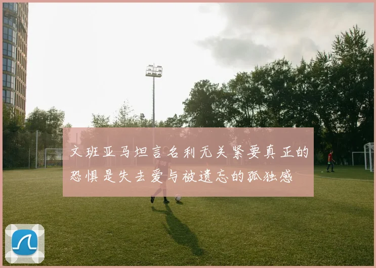 文班亚马坦言名利无关紧要真正的恐惧是失去爱与被遗忘的孤独感