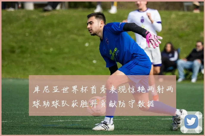 库尼亚世界杯首秀表现惊艳两射两球助球队获胜并贡献防守数据
